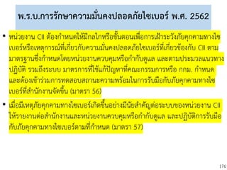 176
พ.ร.บ.การรักษาความมั่นคงปลอดภัยไซเบอร์ พ.ศ. 2562
• หน่วยงาน CII ต้องกาหนดให้มีกลไกหรือขั้นตอนเพื่อการเฝ้าระวังภัยคุกคามทางไซ
เบอร์หรือเหตุการณ์ที่เกี่ยวกับความมั่นคงปลอดภัยไซเบอร์ที่เกี่ยวข้องกับ CII ตาม
มาตรฐานซึ่งกาหนดโดยหน่วยงานควบคุมหรือกากับดูแล และตามประมวลแนวทาง
ปฏิบัติ รวมถึงระบบ มาตรการที่ใช้แก้ปัญหาที่คณะกรรมการหรือ กกม. กาหนด
และต้องเข้าร่วมการทดสอบสถานะความพร้อมในการรับมือกับภัยคุกคามทางไซ
เบอร์ที่สานักงานจัดขึ้น (มาตรา 56)
• เมื่อมีเหตุภัยคุกคามทางไซเบอร์เกิดขึ้นอย่างมีนัยสาคัญต่อระบบของหน่วยงาน CII
ให้รายงานต่อสานักงานและหน่วยงานควบคุมหรือกากับดูแล และปฏิบัติการรับมือ
กับภัยคุกคามทางไซเบอร์ตามที่กาหนด (มาตรา 57)
 