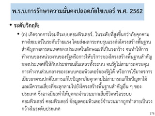 178
พ.ร.บ.การรักษาความมั่นคงปลอดภัยไซเบอร์ พ.ศ. 2562
• ระดับวิกฤติ:
• (ก) เกิดจากการโจมตีระบบคอมพิวเตอร์...ในระดับที่สูงขึ้นกว่าภัยคุกคาม
ทางไซเบอร์ในระดับร้ายแรง โดยส่งผลกระทบรุนแรงต่อโครงสร้างพื้นฐาน
สาคัญทางสารสนเทศของประเทศในลักษณะที่เป็นวงกว้าง จนทาให้การ
ทางานของหน่วยงานของรัฐหรือการให้บริการของโครงสร้างพื้นฐานสาคัญ
ของประเทศที่ให้กับประชาชนล้มเหลวทั้งระบบ จนรัฐไม่สามารถควบคุม
การทางานส่วนกลางของระบบคอมพิวเตอร์ของรัฐได้ หรือการใช้มาตรการ
เยียวยาตามปกติในการแก้ไขปัญหาภัยคุกคามไม่สามารถแก้ไขปัญหาได้
และมีความเสี่ยงที่จะลุกลามไปยังโครงสร้างพื้นฐานสาคัญอื่น ๆ ของ
ประเทศ ซึ่งอาจมีผลทาให้บุคคลจานวนมากเสียชีวิตหรือระบบ
คอมพิวเตอร์ คอมพิวเตอร์ ข้อมูลคอมพิวเตอร์จานวนมากถูกทาลายเป็นวง
กว้างในระดับประเทศ
 