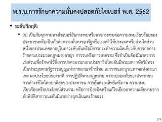 179
พ.ร.บ.การรักษาความมั่นคงปลอดภัยไซเบอร์ พ.ศ. 2562
• ระดับวิกฤติ:
• (ข) เป็นภัยคุกคามทางไซเบอร์อันกระทบหรืออาจกระทบต่อความสงบเรียบร้อยของ
ประชาชนหรือเป็นภัยต่อความมั่นคงของรัฐหรืออาจทาให้ประเทศหรือส่วนใดส่วน
หนึ่งของประเทศตกอยู่ในภาวะคับขันหรือมีการกระทาความผิดเกี่ยวกับการก่อการ
ร้ายตามประมวลกฎหมายอาญา การรบหรือการสงคราม ซึ่งจาเป็นต้องมีมาตรการ
เร่งด่วนเพื่อรักษาไว้ซึ่งการปกครองระบอบประชาธิปไตยอันมีพระมหากษัตริย์ทรง
เป็นประมุขตามรัฐธรรมนูญแห่งราชอาณาจักรไทย เอกราชและบูรณภาพแห่งอาณา
เขต ผลประโยชน์ของชาติ การปฏิบัติตามกฎหมาย ความปลอดภัยของประชาชน
การดารงชีวิตโดยปกติสุขของประชาชน การคุ้มครองสิทธิเสรีภาพ ความสงบ
เรียบร้อยหรือประโยชน์ส่วนรวม หรือการป้องปัดหรือแก้ไขเยียวยาความเสียหายจาก
ภัยพิบัติสาธารณะอันมีมาอย่างฉุกเฉินและร้ายแรง
 