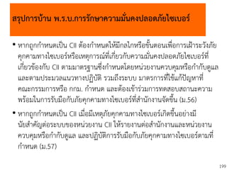 199
สรุปการบ้าน พ.ร.บ.การรักษาความมั่นคงปลอดภัยไซเบอร์
• หากถูกกาหนดเป็น CII ต้องกาหนดให้มีกลไกหรือขั้นตอนเพื่อการเฝ้าระวังภัย
คุกคามทางไซเบอร์หรือเหตุการณ์ที่เกี่ยวกับความมั่นคงปลอดภัยไซเบอร์ที่
เกี่ยวข้องกับ CII ตามมาตรฐานซึ่งกาหนดโดยหน่วยงานควบคุมหรือกากับดูแล
และตามประมวลแนวทางปฏิบัติ รวมถึงระบบ มาตรการที่ใช้แก้ปัญหาที่
คณะกรรมการหรือ กกม. กาหนด และต้องเข้าร่วมการทดสอบสถานะความ
พร้อมในการรับมือกับภัยคุกคามทางไซเบอร์ที่สานักงานจัดขึ้น (ม.56)
• หากถูกกาหนดเป็น CII เมื่อมีเหตุภัยคุกคามทางไซเบอร์เกิดขึ้นอย่างมี
นัยสาคัญต่อระบบของหน่วยงาน CII ให้รายงานต่อสานักงานและหน่วยงาน
ควบคุมหรือกากับดูแล และปฏิบัติการรับมือกับภัยคุกคามทางไซเบอร์ตามที่
กาหนด (ม.57)
 