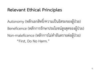 4
Relevant Ethical Principles
Autonomy (หลักเอกสิทธิ์/ความเป็นอิสระของผู้ป่วย)
Beneficence (หลักการรักษาประโยชน์สูงสุดของผู้ป่วย)
Non-maleficence (หลักการไม่ทาอันตรายต่อผู้ป่วย)
“First, Do No Harm.”
 