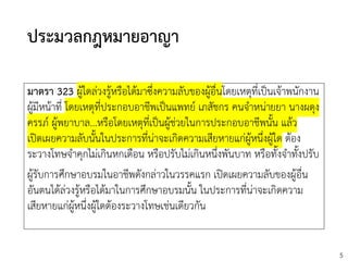 5
ประมวลกฎหมายอาญา
มาตรา 323 ผู้ใดล่วงรู้หรือได้มาซึ่งความลับของผู้อื่นโดยเหตุที่เป็นเจ้าพนักงาน
ผู้มีหน้าที่ โดยเหตุที่ประกอบอาชีพเป็นแพทย์ เภสัชกร คนจาหน่ายยา นางผดุง
ครรภ์ ผู้พยาบาล...หรือโดยเหตุที่เป็นผู้ช่วยในการประกอบอาชีพนั้น แล้ว
เปิดเผยความลับนั้นในประการที่น่าจะเกิดความเสียหายแก่ผู้หนึ่งผู้ใด ต้อง
ระวางโทษจาคุกไม่เกินหกเดือน หรือปรับไม่เกินหนึ่งพันบาท หรือทั้งจาทั้งปรับ
ผู้รับการศึกษาอบรมในอาชีพดังกล่าวในวรรคแรก เปิดเผยความลับของผู้อื่น
อันตนได้ล่วงรู้หรือได้มาในการศึกษาอบรมนั้น ในประการที่น่าจะเกิดความ
เสียหายแก่ผู้หนึ่งผู้ใดต้องระวางโทษเช่นเดียวกัน
 