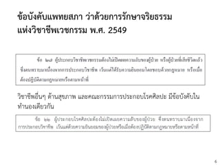 6
ข้อบังคับแพทยสภา ว่าด้วยการรักษาจริยธรรม
แห่งวิชาชีพเวชกรรม พ.ศ. 2549
วิชาชีพอื่นๆ ด้านสุขภาพ และคณะกรรมการประกอบโรคศิลปะ มีข้อบังคับใน
ทานองเดียวกัน
 