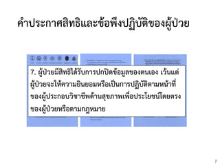 7
คาประกาศสิทธิและข้อพึงปฏิบัติของผู้ปววย
7. ผู้ป่วยมีสิทธิได้รับการปกปิดข้อมูลของตนเอง เว้นแต่
ผู้ป่วยจะให้ความยินยอมหรือเป็นการปฏิบัติตามหน้าที่
ของผู้ประกอบวิชาชีพด้านสุขภาพเพื่อประโยชน์โดยตรง
ของผู้ป่วยหรือตามกฎหมาย
 