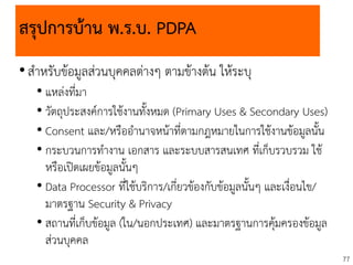 77
สรุปการบ้าน พ.ร.บ. PDPA
•สาหรับข้อมูลส่วนบุคคลต่างๆ ตามข้างต้น ให้ระบุ
• แหล่งที่มา
• วัตถุประสงค์การใช้งานทั้งหมด (Primary Uses & Secondary Uses)
• Consent และ/หรืออานาจหน้าที่ตามกฎหมายในการใช้งานข้อมูลนั้น
• กระบวนการทางาน เอกสาร และระบบสารสนเทศ ที่เก็บรวบรวม ใช้
หรือเปิดเผยข้อมูลนั้นๆ
• Data Processor ที่ใช้บริการ/เกี่ยวข้องกับข้อมูลนั้นๆ และเงื่อนไข/
มาตรฐาน Security & Privacy
• สถานที่เก็บข้อมูล (ใน/นอกประเทศ) และมาตรฐานการคุ้มครองข้อมูล
ส่วนบุคคล
 