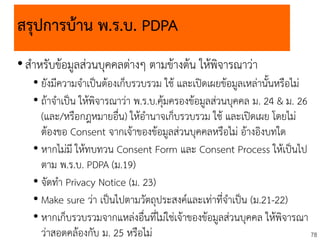 78
สรุปการบ้าน พ.ร.บ. PDPA
•สาหรับข้อมูลส่วนบุคคลต่างๆ ตามข้างต้น ให้พิจารณาว่า
• ยังมีความจาเป็นต้องเก็บรวบรวม ใช้ และเปิดเผยข้อมูลเหล่านั้นหรือไม่
• ถ้าจาเป็น ให้พิจารณาว่า พ.ร.บ.คุ้มครองข้อมูลส่วนบุคคล ม. 24 & ม. 26
(และ/หรือกฎหมายอื่น) ให้อานาจเก็บรวบรวม ใช้ และเปิดเผย โดยไม่
ต้องขอ Consent จากเจ้าของข้อมูลส่วนบุคคลหรือไม่ อ้างอิงบทใด
• หากไม่มี ให้ทบทวน Consent Form และ Consent Process ให้เป็นไป
ตาม พ.ร.บ. PDPA (ม.19)
• จัดทา Privacy Notice (ม. 23)
• Make sure ว่า เป็นไปตามวัตถุประสงค์และเท่าที่จาเป็น (ม.21-22)
• หากเก็บรวบรวมจากแหล่งอื่นที่ไม่ใช่เจ้าของข้อมูลส่วนบุคคล ให้พิจารณา
ว่าสอดคล้องกับ ม. 25 หรือไม่
 