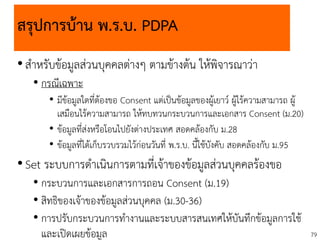 79
สรุปการบ้าน พ.ร.บ. PDPA
•สาหรับข้อมูลส่วนบุคคลต่างๆ ตามข้างต้น ให้พิจารณาว่า
• กรณีเฉพาะ
• มีข้อมูลใดที่ต้องขอ Consent แต่เป็นข้อมูลของผู้เยาว์ ผู้ไร้ความสามารถ ผู้
เสมือนไร้ความสามารถ ให้ทบทวนกระบวนการและเอกสาร Consent (ม.20)
• ข้อมูลที่ส่งหรือโอนไปยังต่างประเทศ สอดคล้องกับ ม.28
• ข้อมูลที่ได้เก็บรวบรวมไว้ก่อนวันที่ พ.ร.บ. นี้ใช้บังคับ สอดคล้องกับ ม.95
•Set ระบบการดาเนินการตามที่เจ้าของข้อมูลส่วนบุคคลร้องขอ
• กระบวนการและเอกสารการถอน Consent (ม.19)
• สิทธิของเจ้าของข้อมูลส่วนบุคคล (ม.30-36)
• การปรับกระบวนการทางานและระบบสารสนเทศให้บันทึกข้อมูลการใช้
และเปิดเผยข้อมูล
 
