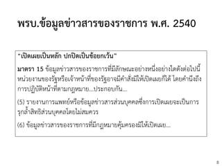 8
พรบ.ข้อมูลข่าวสารของราชการ พ.ศ. 2540
“เปิดเผยเป็นหลัก ปกปิดเป็นข้อยกเว้น”
มาตรา 15 ข้อมูลข่าวสารของราชการที่มีลักษณะอย่างหนึ่งอย่างใดดังต่อไปนี้
หน่วยงานของรัฐหรือเจ้าหน้าที่ของรัฐอาจมีคาสั่งมิให้เปิดเผยก็ได้ โดยคานึงถึง
การปฏิบัติหน้าที่ตามกฎหมาย...ประกอบกัน...
(5) รายงานการแพทย์หรือข้อมูลข่าวสารส่วนบุคคลซึ่งการเปิดเผยจะเป็นการ
รุกล้าสิทธิส่วนบุคคลโดยไม่สมควร
(6) ข้อมูลข่าวสารของราชการที่มีกฎหมายคุ้มครองมิให้เปิดเผย...
 