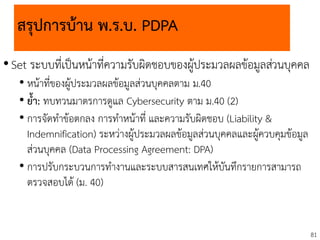 81
สรุปการบ้าน พ.ร.บ. PDPA
•Set ระบบที่เป็นหน้าที่ความรับผิดชอบของผู้ประมวลผลข้อมูลส่วนบุคคล
• หน้าที่ของผู้ประมวลผลข้อมูลส่วนบุคคลตาม ม.40
• ย้า: ทบทวนมาตรการดูแล Cybersecurity ตาม ม.40 (2)
• การจัดทาข้อตกลง การทาหน้าที่ และความรับผิดชอบ (Liability &
Indemnification) ระหว่างผู้ประมวลผลข้อมูลส่วนบุคคลและผู้ควบคุมข้อมูล
ส่วนบุคคล (Data Processing Agreement: DPA)
• การปรับกระบวนการทางานและระบบสารสนเทศให้บันทึกรายการสามารถ
ตรวจสอบได้ (ม. 40)
 