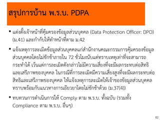 82
สรุปการบ้าน พ.ร.บ. PDPA
• แต่งตั้งเจ้าหน้าที่คุ้มครองข้อมูลส่วนบุคคล (Data Protection Officer: DPO)
(ม.41) และกากับให้ทาหน้าที่ตาม ม.42
• แจ้งเหตุการละเมิดข้อมูลส่วนบุคคลแก่สานักงานคณะกรรมการคุ้มครองข้อมูล
ส่วนบุคคลโดยไม่ชักช้าภายใน 72 ชั่วโมงนับแต่ทราบเหตุเท่าที่จะสามารถ
กระทาได้ เว้นแต่การละเมิดดังกล่าวไม่มีความเสี่ยงที่จะมีผลกระทบต่อสิทธิ
และเสรีภาพของบุคคล ในกรณีที่การละเมิดมีความเสี่ยงสูงที่จะมีผลกระทบต่อ
สิทธิและเสรีภาพของบุคคล ให้แจ้งเหตุการละเมิดให้เจ้าของข้อมูลส่วนบุคคล
ทราบพร้อมกับแนวทางการเยียวยาโดยไม่ชักช้าด้วย (ม.37(4))
• ทบทวนการดาเนินการให้ Comply ตาม พ.ร.บ. ทั้งฉบับ (รวมทั้ง
Compliance ตาม พ.ร.บ. อื่นๆ)
 