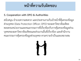 99
หน้าที่ความรับผิดชอบ
5. Cooperation with DPO & Authorities
สนับสนุน อานวยความสะดวก และประสานงานกับเจ้าหน้าที่คุ้มครองข้อมูล
ส่วนบุคคล (Data Protection Officer: DPO) ของมหาวิทยาลัยมหิดล
ตลอดจนหน่วยงานและคณะกรรมการที่เกี่ยวข้องกับการคุ้มครองข้อมูลส่วน
บุคคลของมหาวิทยาลัยมหิดลและส่วนงานอื่นที่เกี่ยวข้อง และสานักงาน
คณะกรรมการคุ้มครองข้อมูลส่วนบุคคล ตามความจาเป็นและเหมาะสม
 