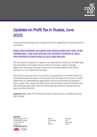 ACCOUNTOR
Sadovnicheskaya nab. 79 Moscow Stockholm
115035 Moscow, Russia St. Petersburg Oslo
+7 495 788 00 05 Kyiv Copenhagen
accountor.ru Helsinki Utrecht
info@accountor.ru
Updates on Profit Tax in Russia, June
2015
Today we are discussing recent changes in profit tax regulations in Russia relevant to
June 2015:
SINCE 2015 INTEREST ON LOANS AND CREDITS DOES NOT HAVE TO BE
NORMALISED. THIS ALSO APPLIES FOR INTEREST ACCRUED IN 2015
FOR CONTRACTS CONCLUDED IN 2014 AND EARLIER.
This rule has two exceptions. In special circumstances the interest on controlled debt
should be taken into account. This includes, for example, a debt to a foreign
organization that owns more than 20 percent of the share capital of the debtor
company. (p. 2, Art. 269 of the Tax Code).
There is one more case, but it is a rare one. It is necessary to normalise interest on
controlled transactions listed in the first part of the Tax Code. For example, on credit
obtained by an interdependent organization, if the annual interest rate exceeds 1
billion rubles. From January 1st 2015, when normalizing this kind of interest the key
rate should be used, rather than the refinancing rate as before (Federal Law from
March 8, 2015 № 32-FZ).
Legislation act: Letter of the Ministry of Finance, dated January, 13 2015 № 03-03-
06/1/69460
 