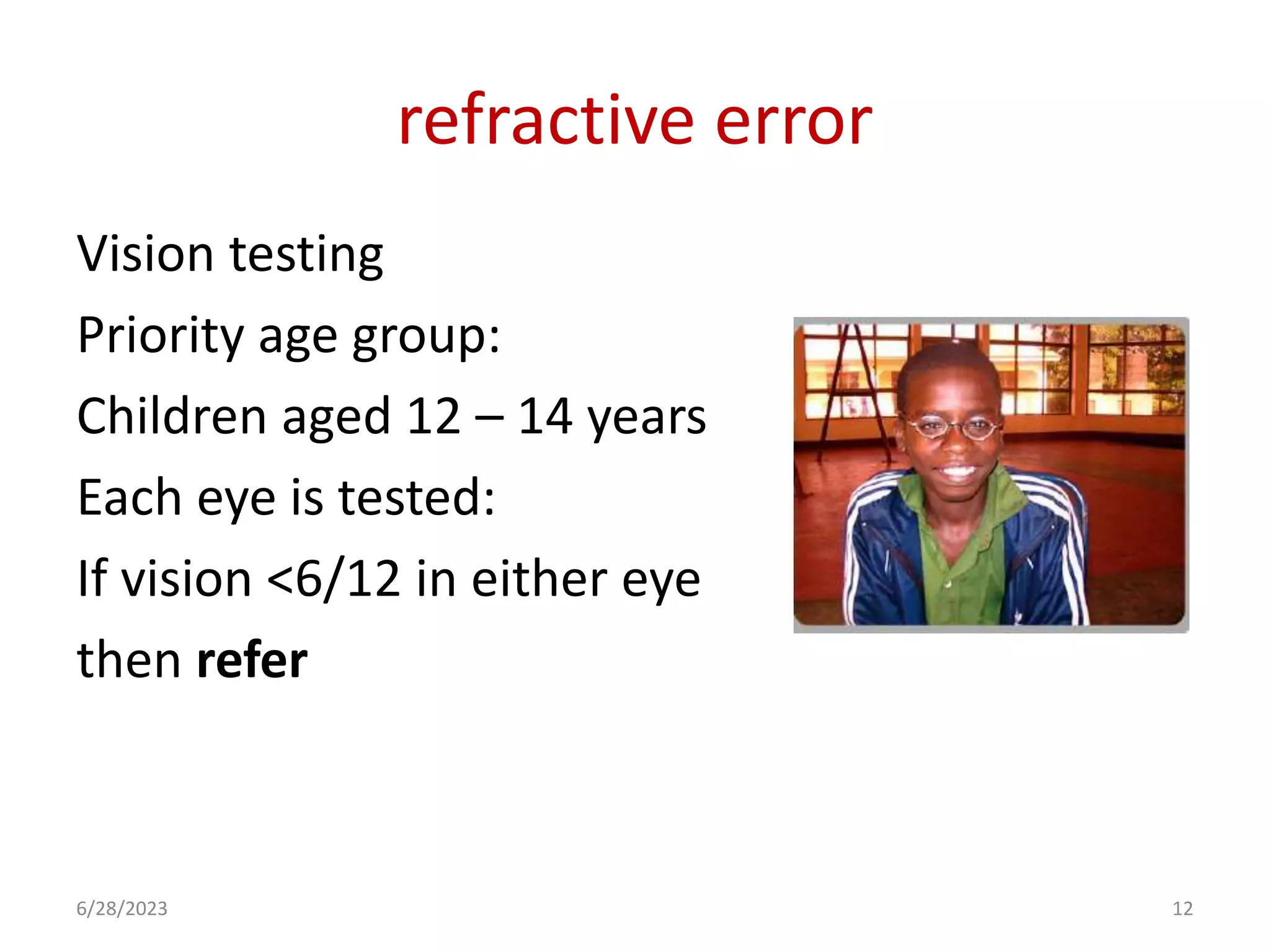 refractive error
Vision testing
Priority age group:
Children aged 12 – 14 years
Each eye is tested:
If vision <6/12 in either eye
then refer
6/28/2023 12
 