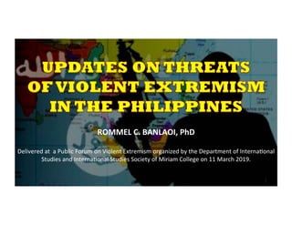  
ROMMEL	
  C.	
  BANLAOI,	
  PhD	
  
	
  
Delivered	
  at	
  	
  a	
  Public	
  Forum	
  on	
  Violent	
  Extremism	
  organized	
  by	
  the	
  Department	
  of	
  Interna>onal	
  
Studies	
  and	
  Interna>onal	
  Studies	
  Society	
  of	
  Miriam	
  College	
  on	
  11	
  March	
  2019.	
  
	
  
	
  
	
  
 