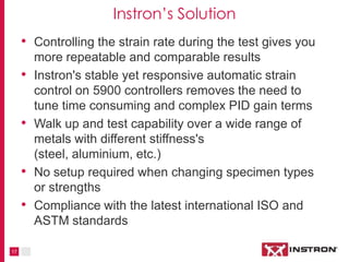 17
Instron Solutions
• Controlling the strain rate during the test gives you
more repeatable and comparable results
• Instron's stable, yet responsive, automatic strain
control on 5900 controllers removes the need to
tune time consuming and complex PID gain terms
• Walk up and test capability over a wide range of
metals with various degrees of stiffness (steel,
aluminium, etc.)
• No setup required when changing specimen types
or strengths
• Compliance with the latest international ISO and
ASTM standards
 