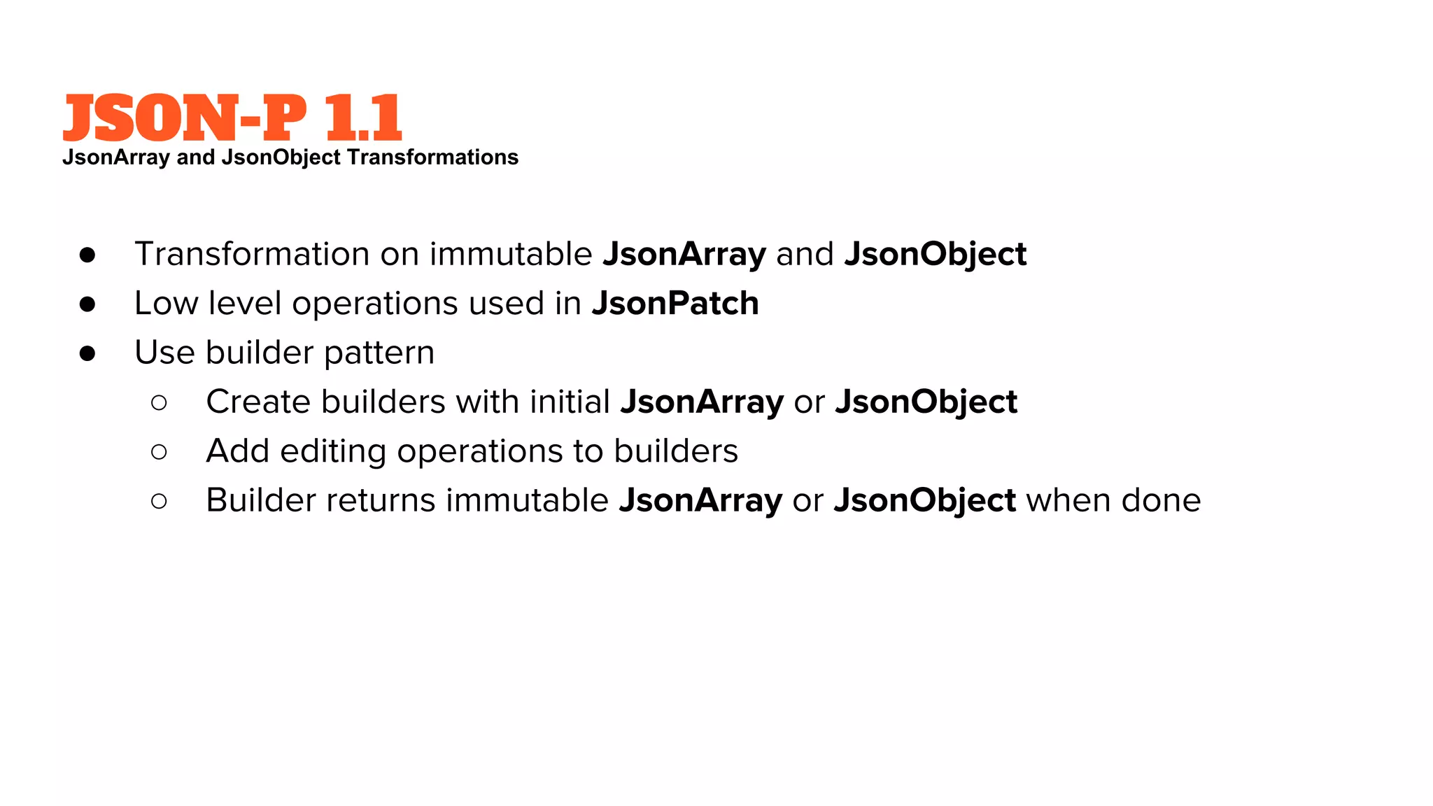 JSON-P 1.1
● Transformation on immutable JsonArray and JsonObject
● Low level operations used in JsonPatch
● Use builder pattern
○ Create builders with initial JsonArray or JsonObject
○ Add editing operations to builders
○ Builder returns immutable JsonArray or JsonObject when done
JsonArray and JsonObject Transformations
 