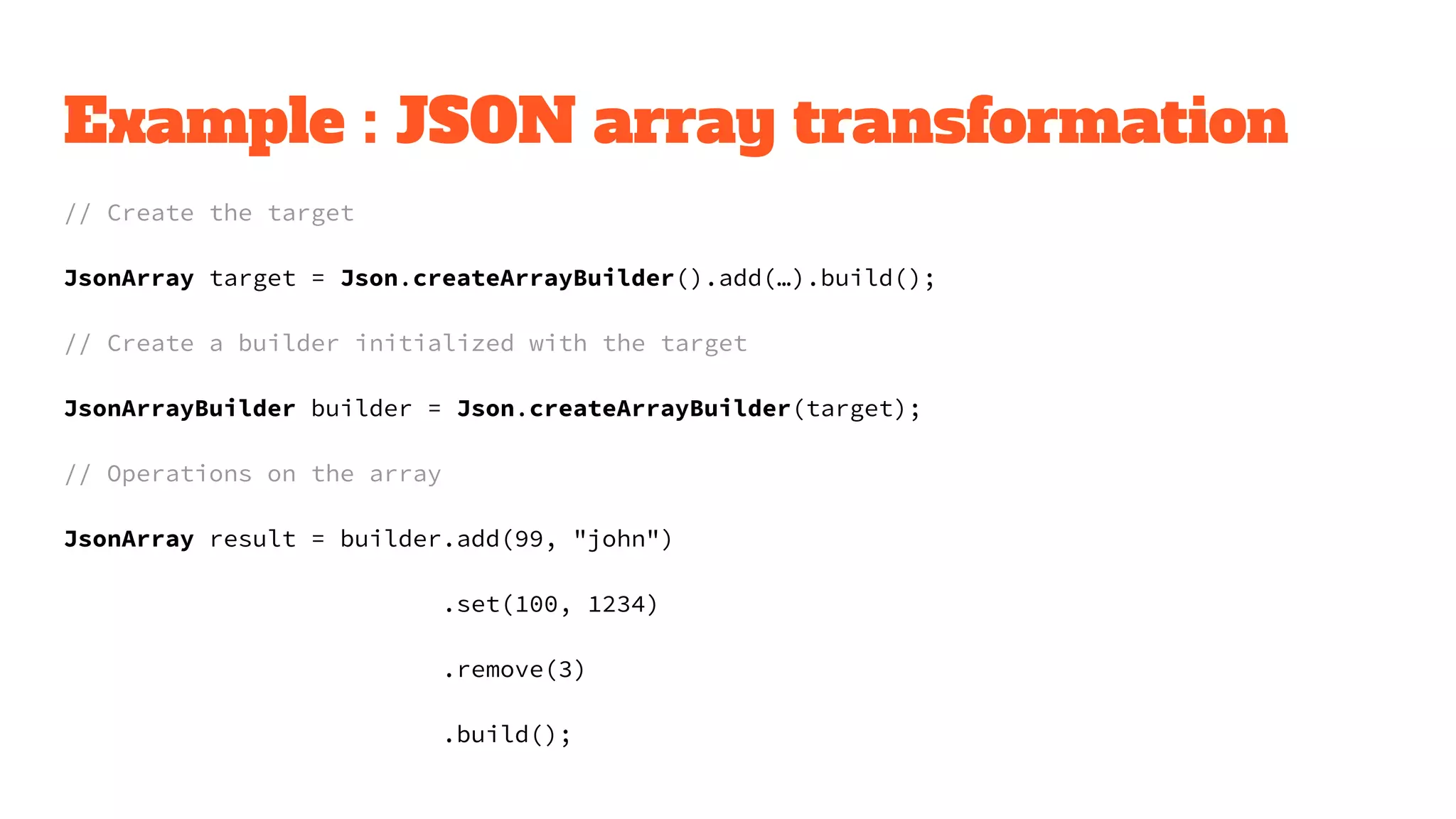 Example : JSON array transformation
// Create the target
JsonArray target = Json.createArrayBuilder().add(…).build();
// Create a builder initialized with the target
JsonArrayBuilder builder = Json.createArrayBuilder(target);
// Operations on the array
JsonArray result = builder.add(99, "john")
.set(100, 1234)
.remove(3)
.build();
 