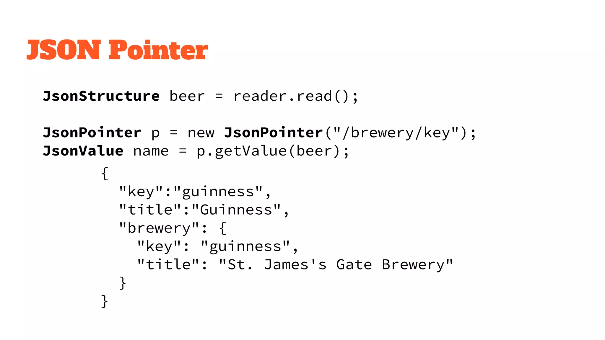 JSON Pointer
JsonStructure beer = reader.read();
JsonPointer p = new JsonPointer("/brewery/key");
JsonValue name = p.getValue(beer);
{
"key":"guinness",
"title":"Guinness",
"brewery": {
"key": "guinness",
"title": "St. James's Gate Brewery"
}
}
 