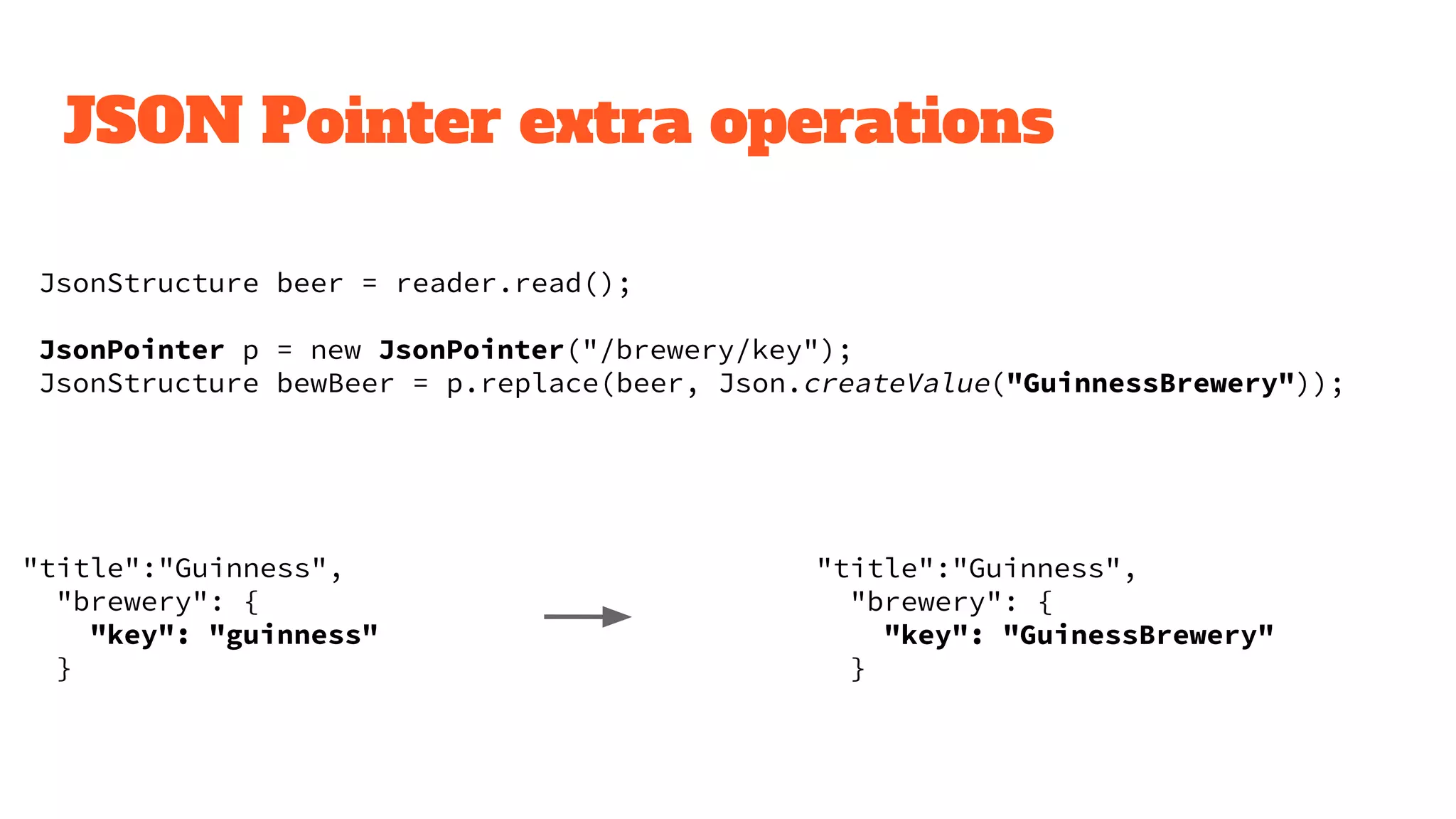 JSON Pointer extra operations
JsonStructure beer = reader.read();
JsonPointer p = new JsonPointer("/brewery/key");
JsonStructure bewBeer = p.replace(beer, Json.createValue("GuinnessBrewery"));
"title":"Guinness",
"brewery": {
"key": "guinness"
}
"title":"Guinness",
"brewery": {
"key": "GuinessBrewery"
}
 