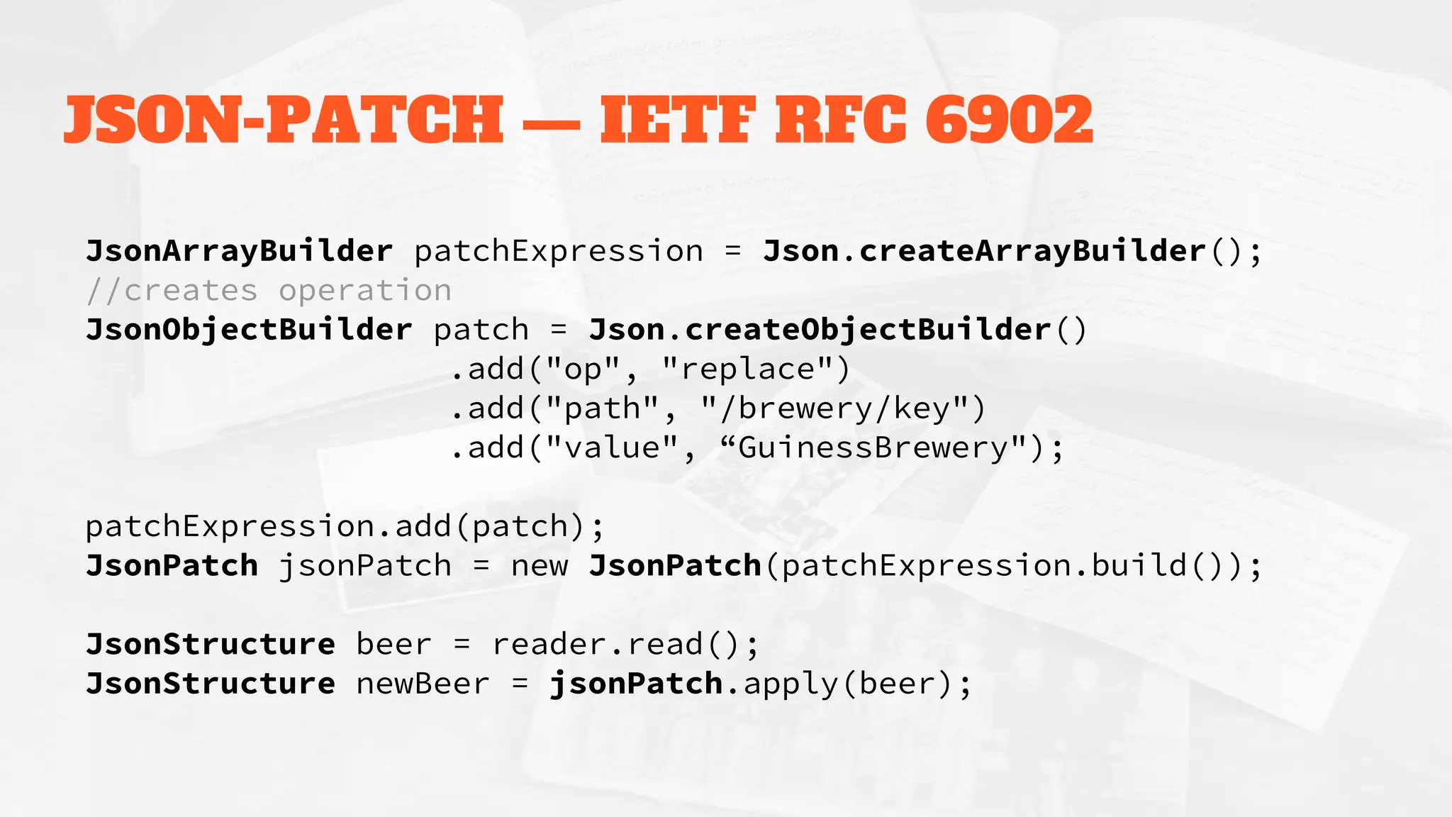 JSON-PATCH — IETF RFC 6902
JsonArrayBuilder patchExpression = Json.createArrayBuilder();
//creates operation
JsonObjectBuilder patch = Json.createObjectBuilder()
.add("op", "replace")
.add("path", "/brewery/key")
.add("value", “GuinessBrewery");
patchExpression.add(patch);
JsonPatch jsonPatch = new JsonPatch(patchExpression.build());
JsonStructure beer = reader.read();
JsonStructure newBeer = jsonPatch.apply(beer);
 