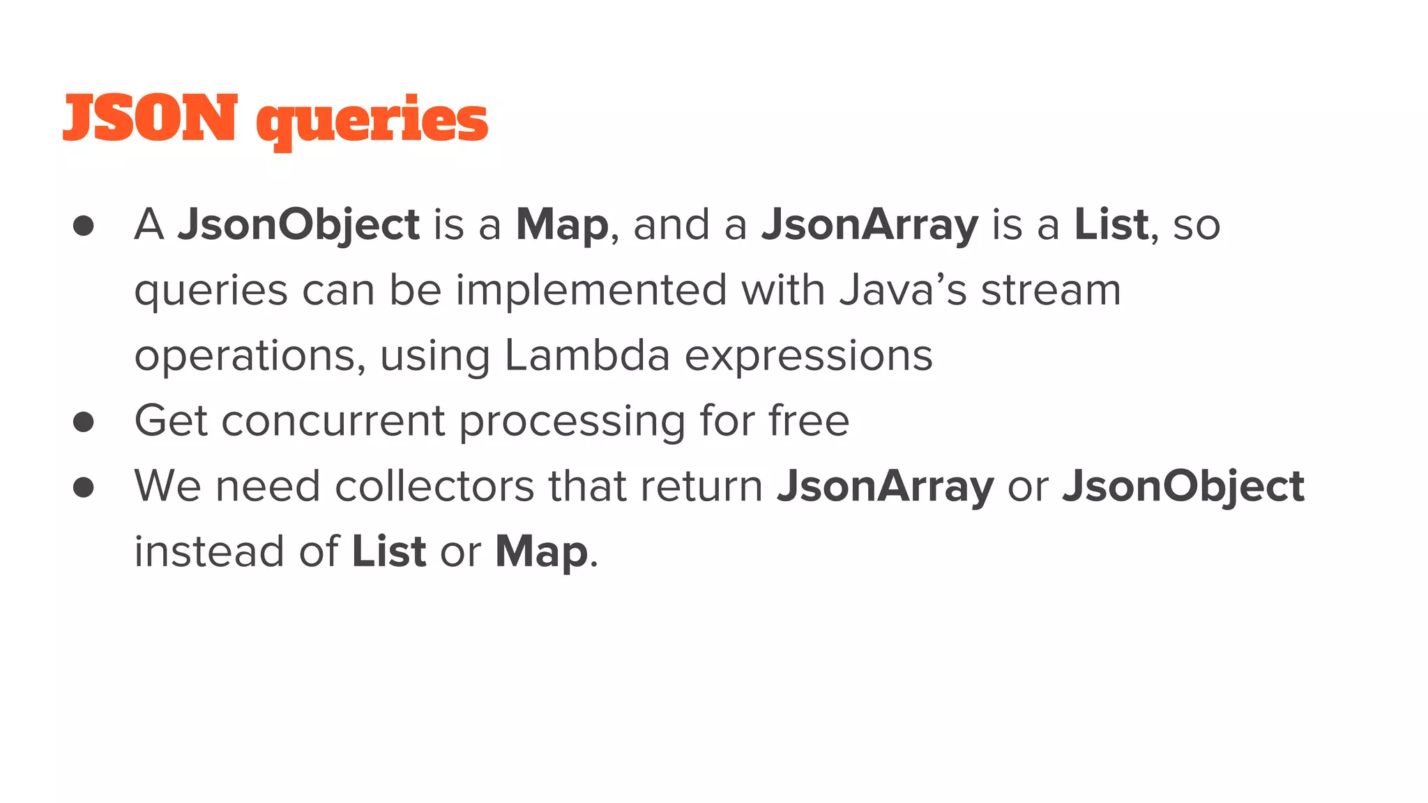 JSON queries
● A JsonObject is a Map, and a JsonArray is a List, so
queries can be implemented with Java’s stream
operations, using Lambda expressions
● Get concurrent processing for free
● We need collectors that return JsonArray or JsonObject
instead of List or Map.
 
