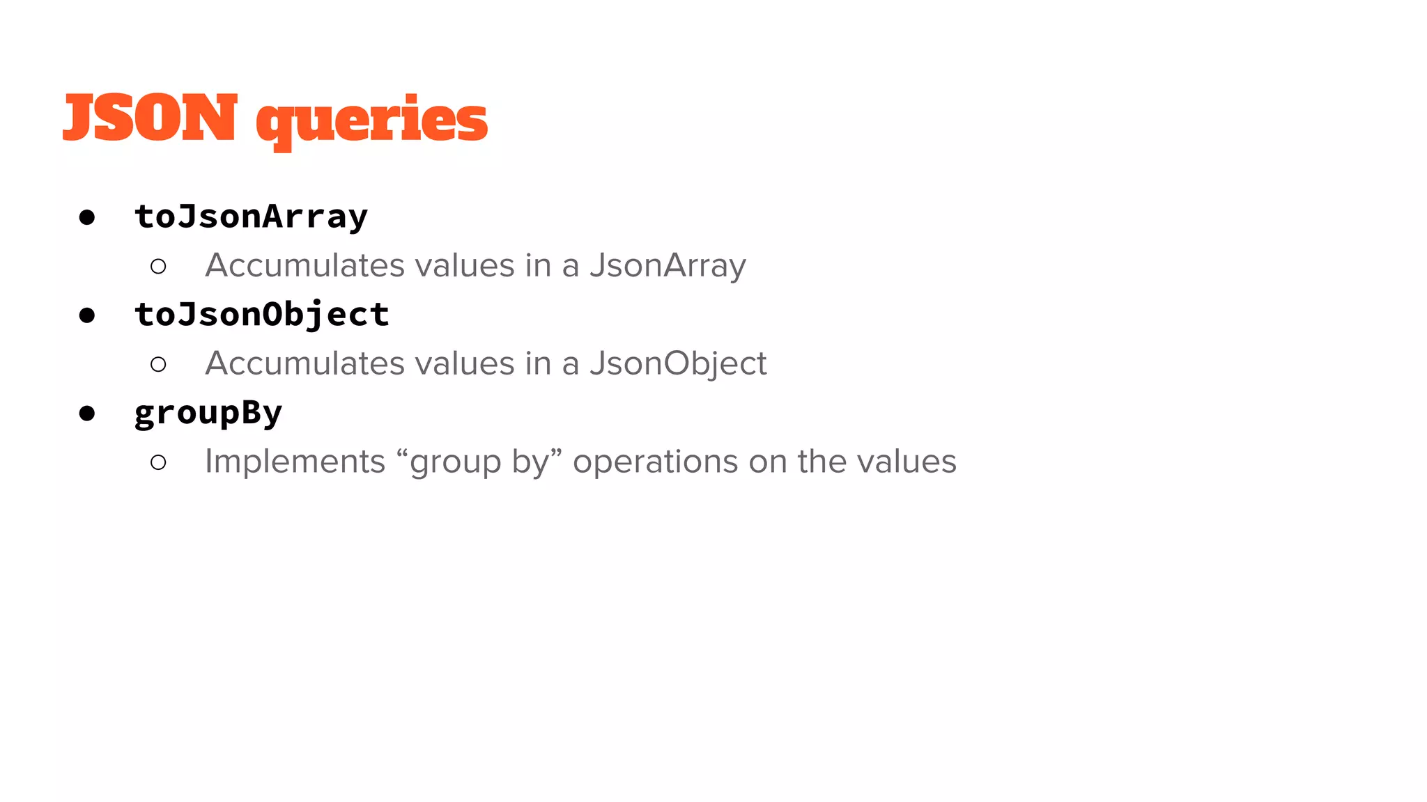 JSON queries
● toJsonArray
○ Accumulates values in a JsonArray
● toJsonObject
○ Accumulates values in a JsonObject
● groupBy
○ Implements “group by” operations on the values
 