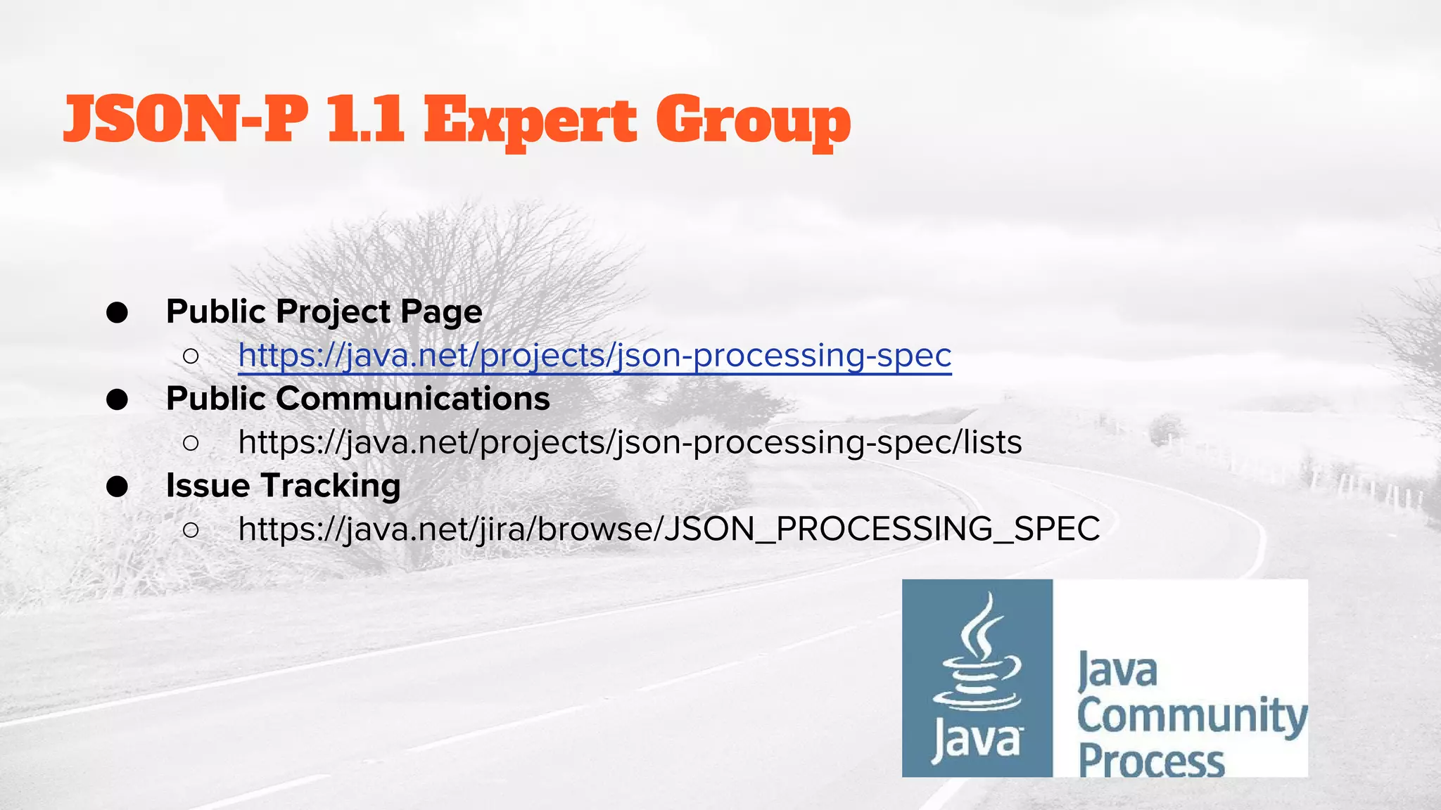 JSON-P 1.1 Expert Group
● Public Project Page
○ https://java.net/projects/json-processing-spec
● Public Communications
○ https://java.net/projects/json-processing-spec/lists
● Issue Tracking
○ https://java.net/jira/browse/JSON_PROCESSING_SPEC
 
