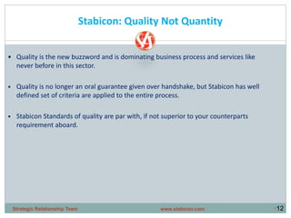•12
Stabicon: Quality Not Quantity
• Quality is the new buzzword and is dominating business process and services like
never before in this sector.
• Quality is no longer an oral guarantee given over handshake, but Stabicon has well
defined set of criteria are applied to the entire process.
• Stabicon Standards of quality are par with, if not superior to your counterparts
requirement aboard.
www.stabicon.comStrategic Relationship Team
 