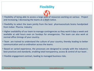 •16
Flexibility
• Flexibility of being able to access a large pool of resources working on various Project
and increasing / decreasing the teams at a short notice.
• Flexibility to select the team jointly from the best pharmaceuticals brains handpicked
from Indian Pharma Industry
• Higher availability of our team to manage contingencies as they work 6 days a week and
available at odd hours even on Sundays for emergencies. The team can also work at
normal office timings of your country.
• Team are trained to understand the culture of your country, thereby leading to better
communication and co-ordination across the teams.
• Based on varied experience, the processes are designed to comply with the industry's
best practices and standards, enabling total transparency, access & control of our team .
• Flexible engagement contract, leading to managed business risks.
www.stabicon.comStrategic Relationship Team
 