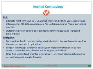 •38
Implied Cost savings
Risk
• Estimate most firm save 30-35% during first year; by third year, cost savings
often reaches 40-45% as companies “go up learning curve “ from partnering
process.
• Outsourcing solely control cost can lead alignment issue and increased
project delay.
Mitigation
• Corporation should provide strategy to its business lines of business to allow
them to partner within guidelines.
• Brings in the strategic differential advantage of improved markets share by new
products to your business, thereby, enhancing your profitability
• Once firm understand its integrating drivers, selecting which application to
partner becomes straight forward.
www.stabicon.comStrategic Relationship Team
 