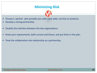 •40
• Choose a partner who provides you with value adds, services or products.
• Develop a strong partnership.
• Simplify the interface between the two organizations.
• Know your requirements, both current and future, and put them in the plan.
• Treat the collaboration site relationship as a partnership.
Minimizing Risk
www.stabicon.comStrategic Relationship Team
 