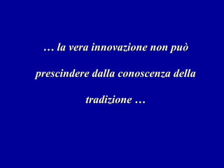 …  la vera innovazione non può prescindere dalla conoscenza della tradizione … 