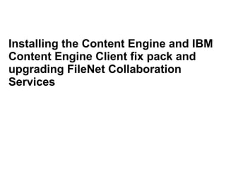 Installing the Content Engine and IBM 
Content Engine Client fix pack and 
upgrading FileNet Collaboration 
Services 
 