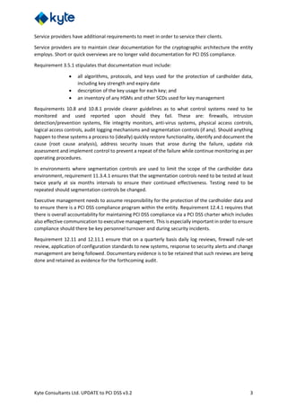 Kyte Consultants Ltd. UPDATE to PCI DSS v3.2 3
Service providers have additional requirements to meet in order to service their clients.
Service providers are to maintain clear documentation for the cryptographic architecture the entity
employs. Short or quick overviews are no longer valid documentation for PCI DSS compliance.
Requirement 3.5.1 stipulates that documentation must include:
• all algorithms, protocols, and keys used for the protection of cardholder data,
including key strength and expiry date
• description of the key usage for each key; and
• an inventory of any HSMs and other SCDs used for key management
Requirements 10.8 and 10.8.1 provide clearer guidelines as to what control systems need to be
monitored and used reported upon should they fail. These are: firewalls, intrusion
detection/prevention systems, file integrity monitors, anti-virus systems, physical access controls,
logical access controls, audit logging mechanisms and segmentation controls (if any). Should anything
happen to these systems a process to (ideally) quickly restore functionality, identify and document the
cause (root cause analysis), address security issues that arose during the failure, update risk
assessment and implement control to prevent a repeat of the failure while continue monitoring as per
operating procedures.
In environments where segmentation controls are used to limit the scope of the cardholder data
environment, requirement 11.3.4.1 ensures that the segmentation controls need to be tested at least
twice yearly at six months intervals to ensure their continued effectiveness. Testing need to be
repeated should segmentation controls be changed.
Executive management needs to assume responsibility for the protection of the cardholder data and
to ensure there is a PCI DSS compliance program within the entity. Requirement 12.4.1 requires that
there is overall accountability for maintaining PCI DSS compliance via a PCI DSS charter which includes
also effective communication to executive management. This is especially important in order to ensure
compliance should there be key personnel turnover and during security incidents.
Requirement 12.11 and 12.11.1 ensure that on a quarterly basis daily log reviews, firewall rule-set
review, application of configuration standards to new systems, response to security alerts and change
management are being followed. Documentary evidence is to be retained that such reviews are being
done and retained as evidence for the forthcoming audit.
 