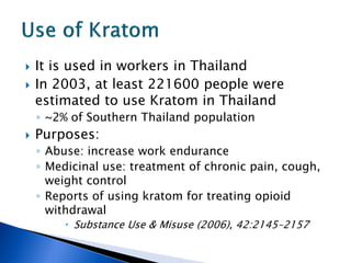    It is used in workers in Thailand
   In 2003, at least 221600 people were
    estimated to use Kratom in Thailand
    ◦ ~2% of Southern Thailand population
   Purposes:
    ◦ Abuse: increase work endurance
    ◦ Medicinal use: treatment of chronic pain, cough,
      weight control
    ◦ Reports of using kratom for treating opioid
      withdrawal
          Substance Use & Misuse (2006), 42:2145–2157
 