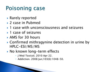    Rarely reported
   2 case in Pubmed
   1 case with unconsciousness and seizures
   1 case of seizures
   AMS for 30 hours
   Confirmed mithragynine detection in urine by
    HPLC-ESI/MS/MS
   No known long-term effects
        J Med Toxicol. 2010 Apr 22.
        Addiction. 2008 Jun;103(6):1048-50.
 