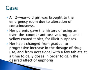    A 12-year-old girl was brought to the
    emergency room due to alteration of
    consciousness.
   Her parents gave the history of using an
    over-the-counter antitussive drug, a small
    yellow coated tablet, for illicit purposes.
   Her habit changed from gradual to
    progressive increase in the dosage of drug
    use, and from occasional with a few tablets at
    a time to daily doses in order to gain the
    desired effect of euphoria
 