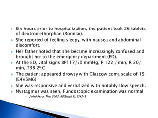    Six hours prior to hospitalization, the patient took 26 tablets
    of dextromethorphan (Romilar).
   She reported of feeling sleepy, with nausea and abdominal
    discomfort.
   Her father noted that she became increasingly confused and
    brought her to the emergency department (ED).
   At the ED, vital signs BP117/70 mmHg, P 122 / min, R 20/
    min, T38.2o C.
   The patient appeared drowsy with Glascow coma scale of 15
    (E4V5M6)
   She was responsive and verbalized with notably slow speech.
   Nystagmus was seen, Fundoscopic examination was normal
           J Med Assoc Thai 2005; 88(Suppl 8): S242-5
 