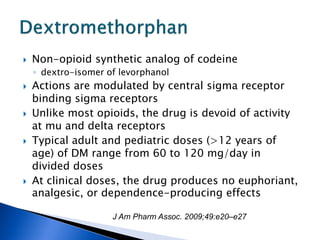    Non-opioid synthetic analog of codeine
    ◦ dextro-isomer of levorphanol
   Actions are modulated by central sigma receptor
    binding sigma receptors
   Unlike most opioids, the drug is devoid of activity
    at mu and delta receptors
   Typical adult and pediatric doses (>12 years of
    age) of DM range from 60 to 120 mg/day in
    divided doses
   At clinical doses, the drug produces no euphoriant,
    analgesic, or dependence-producing effects

                     J Am Pharm Assoc. 2009;49:e20–e27
 
