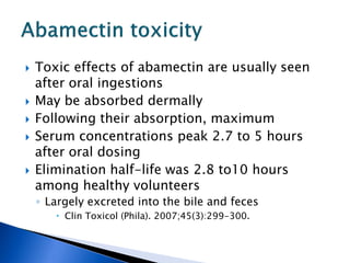    Toxic effects of abamectin are usually seen
    after oral ingestions
   May be absorbed dermally
   Following their absorption, maximum
   Serum concentrations peak 2.7 to 5 hours
    after oral dosing
   Elimination half-life was 2.8 to10 hours
    among healthy volunteers
    ◦ Largely excreted into the bile and feces
        Clin Toxicol (Phila). 2007;45(3):299-300.
 