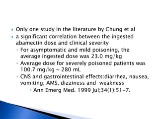    Only one study in the literature by Chung et al
   a significant correlation between the ingested
    abamectin dose and clinical severity
    ◦ For asymptomatic and mild poisoning, the
      average ingested dose was 23.0 mg/kg
    ◦ Average dose for severely poisoned patients was
      100.7 mg/kg ~ 280 mL
    ◦ CNS and gastrointestinal effects:diarrhea, nausea,
      vomiting, AMS, dizziness and weakness
          Ann Emerg Med. 1999 Jul;34(1):51-7.
 