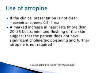    If the clinical presentation is not clear
    ◦ administer atropine 0.6– 1 mg
   A marked increase in heart rate (more than
    20–25 beats/min) and flushing of the skin
    suggest that the patient does not have
    significant cholinergic poisoning and further
    atropine is not required




                Lancet. 2008 Feb 16;371(9612):597-607.
 