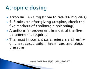    Atropine 1.8–3 mg (three to five 0.6 mg vials)
   3-5 minutes after giving atropine, check the
    five markers of cholinergic poisoning(
   A uniform improvement in most of the five
    parameters is required
   The most important parameters are air entry
    on chest auscultation, heart rate, and blood
    pressure


               Lancet. 2008 Feb 16;371(9612):597-607.
 