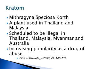  Mithragyna  Speciosa Korth
 A plant used in Thailand and
  Malaysia
 Scheduled to be illegal in
  Thailand, Malaysia, Myanmar and
  Australia
 Increasing popularity as a drug of
  abuse
     Clinical Toxicology (2008) 46, 146–152
 
