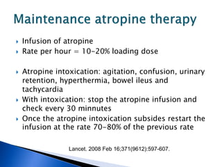    Infusion of atropine
   Rate per hour = 10-20% loading dose

   Atropine intoxication: agitation, confusion, urinary
    retention, hyperthermia, bowel ileus and
    tachycardia
   With intoxication: stop the atropine infusion and
    check every 30 minnutes
   Once the atropine intoxication subsides restart the
    infusion at the rate 70-80% of the previous rate

                 Lancet. 2008 Feb 16;371(9612):597-607.
 