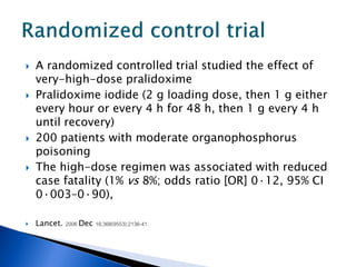    A randomized controlled trial studied the effect of
    very-high-dose pralidoxime
   Pralidoxime iodide (2 g loading dose, then 1 g either
    every hour or every 4 h for 48 h, then 1 g every 4 h
    until recovery)
   200 patients with moderate organophosphorus
    poisoning
   The high-dose regimen was associated with reduced
    case fatality (1% vs 8%; odds ratio [OR] 0·12, 95% CI
    0·003–0·90),

   Lancet. 2006 Dec 16;368(9553):2136-41.
 