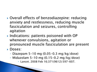    Overall effects of benzodiazepine: reducing
    anxiety and restlessness, reducing muscle
    fasciculation and seizures, controlling
    agitation
   Indications: patients poisoned with OP
    whenever convulsions, agitation or
    pronounced muscle fasciculation are present
   Doses:
    ◦ Diazepam 5-10 mg (0.05-0.3 mg/kg/dose)
    ◦ Midazolam 5-10 mg (0.15-0.2 mg/kg/dose)
         Lancet. 2008 Feb 16;371(9612):597-607.
 