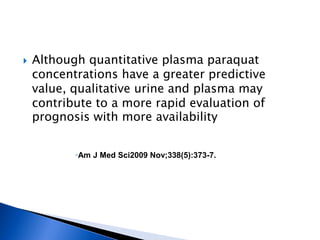    Although quantitative plasma paraquat
    concentrations have a greater predictive
    value, qualitative urine and plasma may
    contribute to a more rapid evaluation of
    prognosis with more availability


           ◦Am J Med Sci2009 Nov;338(5):373-7.
 
