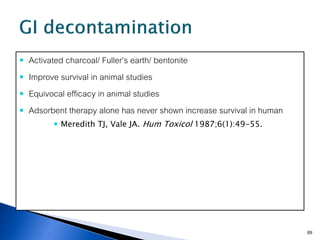    Activated charcoal/ Fuller’s earth/ bentonite
   Improve survival in animal studies
   Equivocal efficacy in animal studies
   Adsorbent therapy alone has never shown increase survival in human
           Meredith TJ, Vale JA. Hum Toxicol 1987;6(1):49-55.




                                                                         69
 