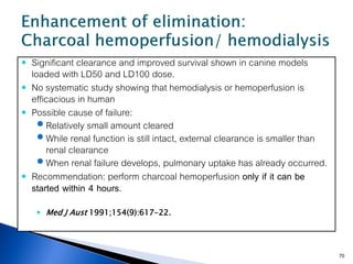    Significant clearance and improved survival shown in canine models
    loaded with LD50 and LD100 dose.
   No systematic study showing that hemodialysis or hemoperfusion is
    efficacious in human
   Possible cause of failure:
       Relatively small amount cleared
       While renal function is still intact, external clearance is smaller than
        renal clearance
       When renal failure develops, pulmonary uptake has already occurred.
   Recommendation: perform charcoal hemoperfusion only if it can be
    started within 4 hours.
      Med J Aust 1991;154(9):617-22.




                                                                                   70
 
